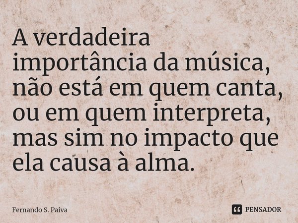 ⁠A verdadeira importância da música, não está em quem canta, ou em quem interpreta, mas sim no impacto que ela causa à alma.... Frase de Fernando S. Paiva.