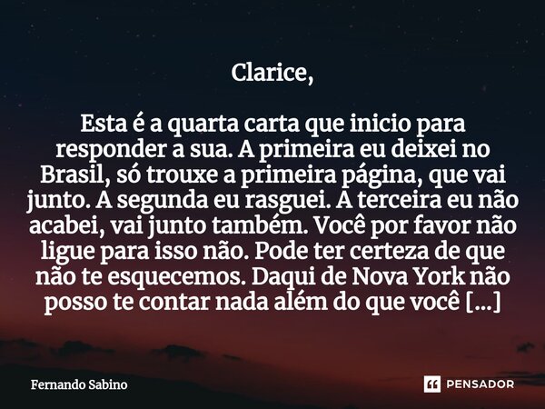 ⁠Clarice, Esta é a quarta carta que inicio para responder a sua. A primei­ra eu deixei no Brasil, só trouxe a primeira página, que vai junto. A segunda eu rasgu... Frase de Fernando Sabino.