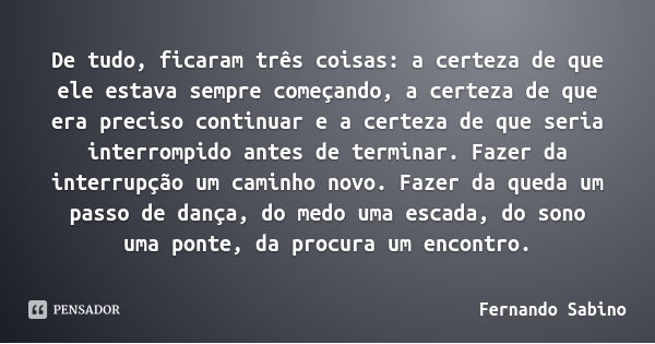 De tudo, ficaram três coisas: a certeza de que ele estava sempre começando, a certeza de que era preciso continuar e a certeza de que seria interrompido antes d... Frase de Fernando Sabino.
