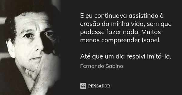 E eu continuava assistindo à erosão da minha vida, sem que pudesse fazer nada. Muitos menos compreender Isabel. Até que um dia resolvi imitá-la.... Frase de Fernando Sabino.