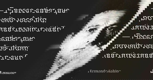 — E posso saber que proveito você tira, arriscando assim a vida? — Posso saber que proveito vocês tiram, não arriscando a sua?... Frase de Fernando Sabino.