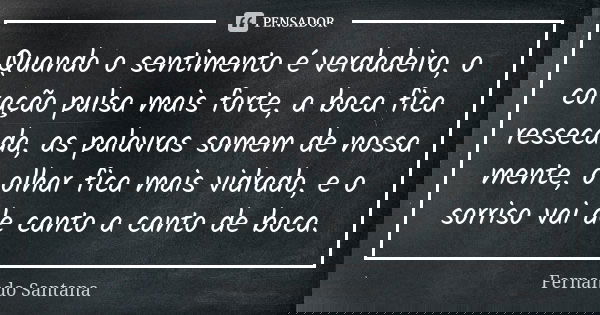 Quando o sentimento é verdadeiro, o coração pulsa mais forte, a boca fica ressecada, as palavras somem de nossa mente, o olhar fica mais vidrado, e o sorriso va... Frase de Fernando Santana.