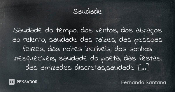 Saudade Saudade do tempo, dos ventos, dos abraços ao relento, saudade das raízes, das pessoas felizes, das noites incríveis, dos sonhos inesquecíveis, saudade d... Frase de Fernando Santana.