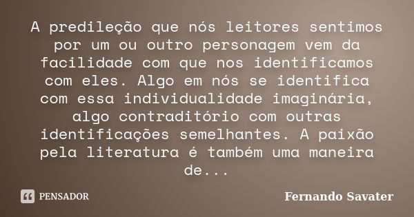 A predileção que nós leitores sentimos por um ou outro personagem vem da facilidade com que nos identificamos com eles. Algo em nós se identifica com essa indiv... Frase de Fernando Savater.