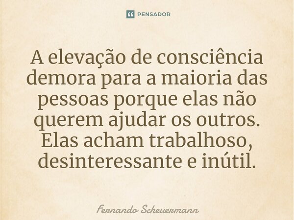 ⁠A elevação de consciência demora para a maioria das pessoas porque elas não querem ajudar os outros. Elas acham trabalhoso, desinteressante e inútil.... Frase de Fernando Scheuermann.