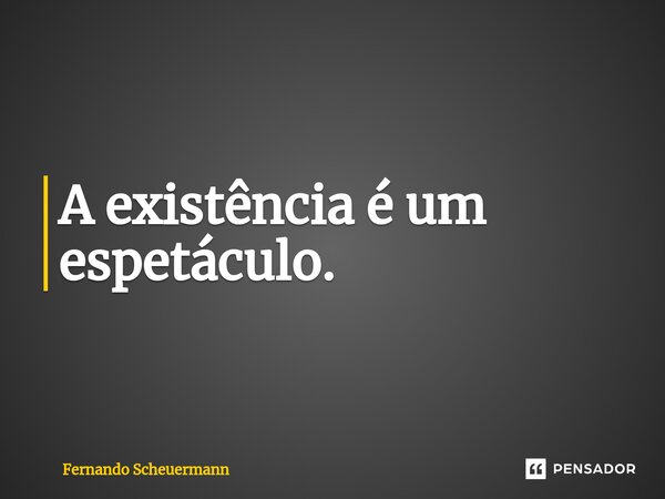 ⁠A existência é um espetáculo.... Frase de Fernando Scheuermann.