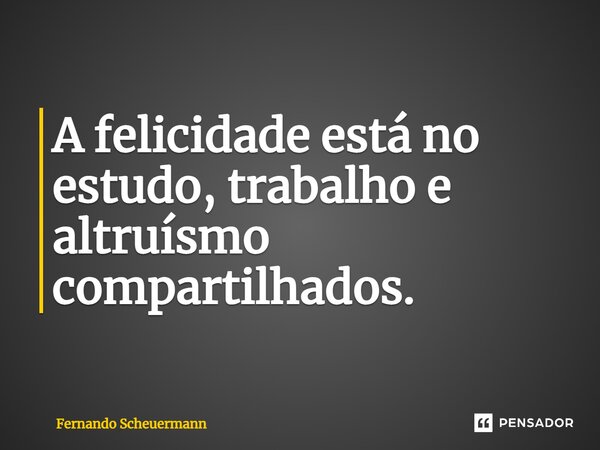 ⁠A felicidade está no estudo, trabalho e altruísmo compartilhados.... Frase de Fernando Scheuermann.