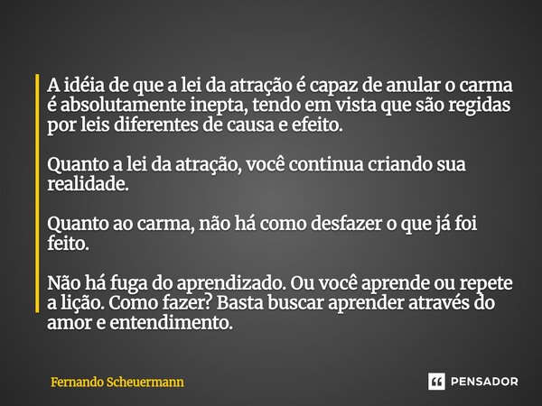 A idéia de que a lei da atração é capaz de anular o carma é absolutamente inepta, tendo em vista que são regidas por leis diferentes de causa e efeito. Quanto ... Frase de Fernando Scheuermann.