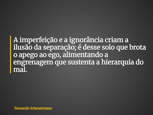 A imperfeição e a ignorância criam a ilusão da separação; é desse solo que brota o apego ao ego, alimentando a engrenagem que sustenta a hierarquia do mal.... Frase de Fernando Scheuermann.