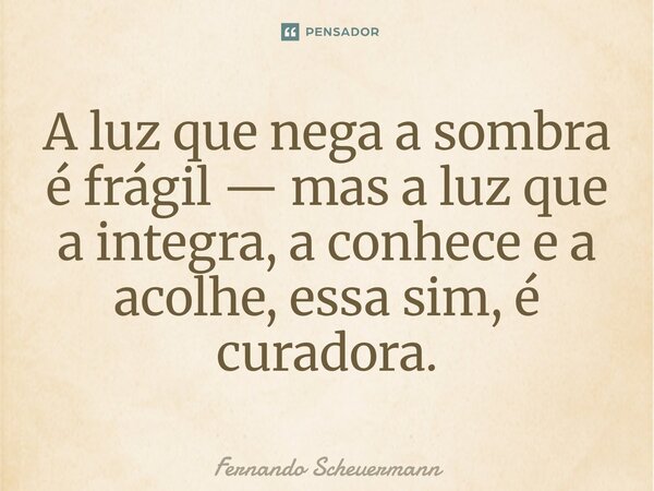 ⁠A luz que nega a sombra é frágil — mas a luz que a integra, a conhece e a acolhe, essa sim, é curadora.... Frase de Fernando Scheuermann.