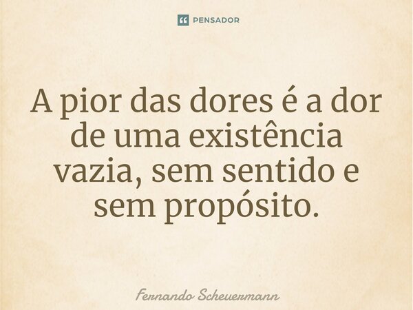 ⁠A pior das dores é a dor de uma existência vazia, sem sentido e sem propósito.... Frase de Fernando Scheuermann.
