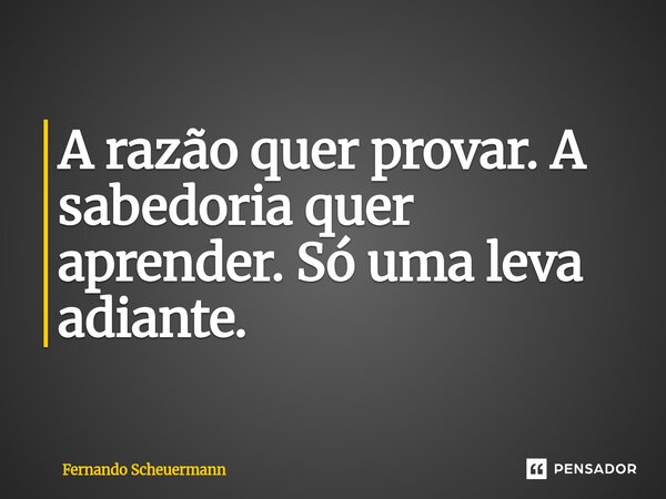 ⁠A razão quer provar. A sabedoria quer aprender. Só uma leva adiante.... Frase de Fernando Scheuermann.