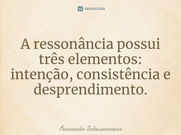 ⁠A ressonância possui três elementos: intenção, consistência e desprendimento.... Frase de Fernando Scheuermann.