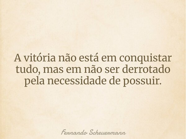 A vitória não está em conquistar tudo, mas em não ser derrotado pela necessidade de possuir.... Frase de Fernando Scheuermann.