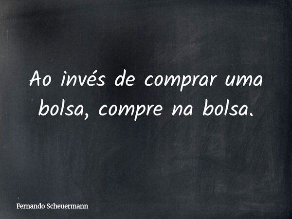 Ao invés de comprar uma bolsa, compre na bolsa.... Frase de Fernando Scheuermann.