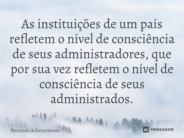 ⁠As instituições de um país refletem o nível de consciência de seus administradores, que por sua vez refletem o nível de consciência de seus administrados.... Frase de Fernando Scheuermann.