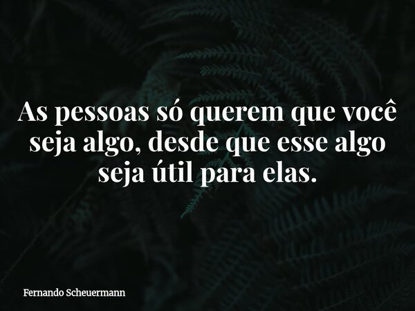 As pessoas só querem que você seja algo, desde que esse algo seja útil para elas.... Frase de Fernando Scheuermann.