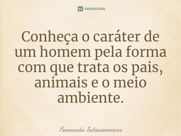 Conheça o caráter de um homem pela forma com que trata os pais, animais e o meio ambiente.... Frase de Fernando Scheuermann.