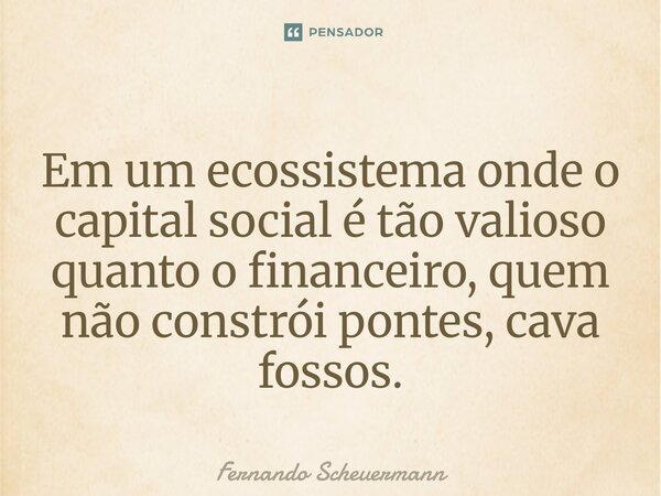 ⁠Em um ecossistema onde o capital social é tão valioso quanto o financeiro, quem não constrói pontes, cava fossos.... Frase de Fernando Scheuermann.