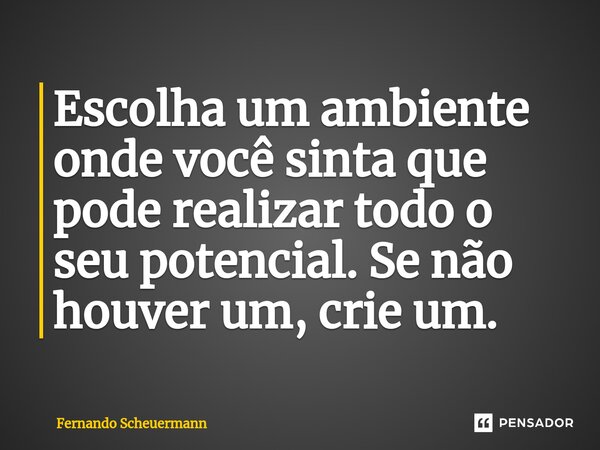 ⁠Escolha um ambiente onde você sinta que pode realizar todo o seu potencial. Se não houver um, crie um.... Frase de Fernando Scheuermann.