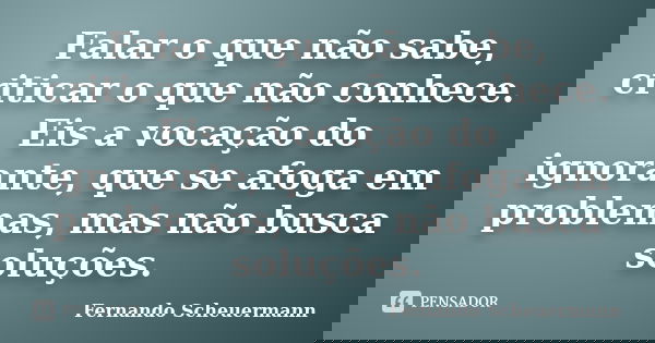 Falar o que não sabe, criticar o que não conhece. Eis a vocação do ignorante, que se afoga em problemas, mas não busca soluções.... Frase de Fernando Scheuermann.