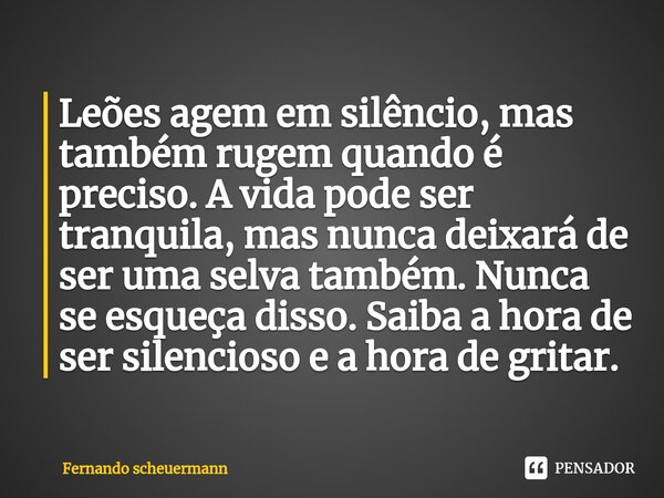 ⁠Leões agem em silêncio, mas também rugem quando é preciso. A vida pode ser tranquila, mas nunca deixará de ser uma selva também. Nunca se esqueça disso. Saiba ... Frase de Fernando Scheuermann.