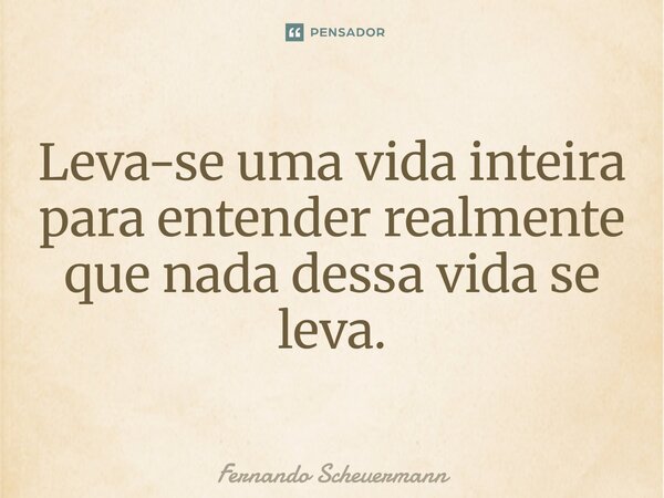 ⁠Leva-se uma vida inteira para entender realmente que nada dessa vida se leva.... Frase de Fernando Scheuermann.