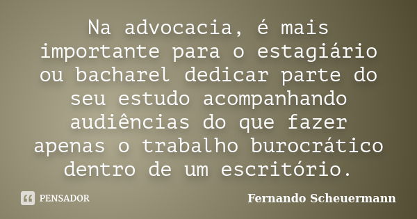 Na advocacia, é mais importante para o estagiário ou bacharel dedicar parte do seu estudo acompanhando audiências do que fazer apenas o trabalho burocrático den... Frase de Fernando Scheuermann.