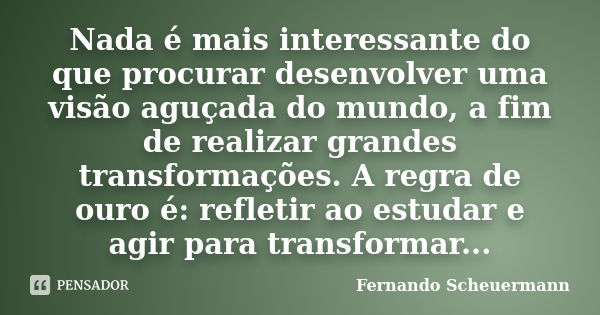 Nada é mais interessante do que procurar desenvolver uma visão aguçada do mundo, a fim de realizar grandes transformações. A regra de ouro é: refletir ao estuda... Frase de Fernando Scheuermann.