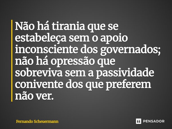 ⁠Não há tirania que se estabeleça sem o apoio inconsciente dos governados; não há opressão que sobreviva sem a passividade conivente dos que preferem não ver.... Frase de Fernando Scheuermann.