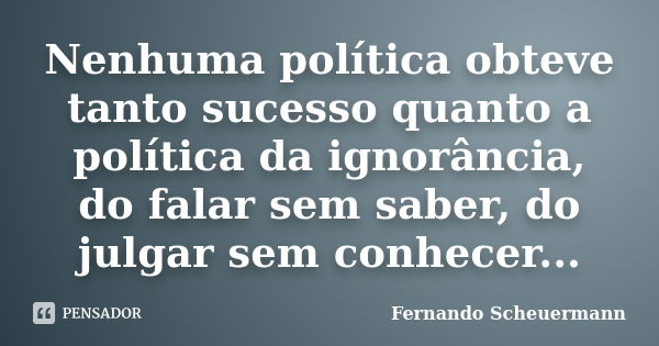 Nenhuma política obteve tanto sucesso quanto a política da ignorância, do falar sem saber, do julgar sem conhecer...... Frase de Fernando Scheuermann.