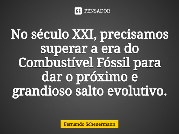 ⁠No século XXI, precisamos superar a era do Combustível Fóssil para dar o próximo e grandioso salto evolutivo.... Frase de Fernando Scheuermann.