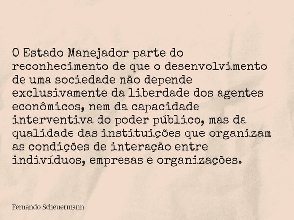 O Estado Manejador parte do reconhecimento de que o desenvolvimento de uma sociedade não depende exclusivamente da liberdade dos agentes econômicos, nem da capa... Frase de Fernando Scheuermann.