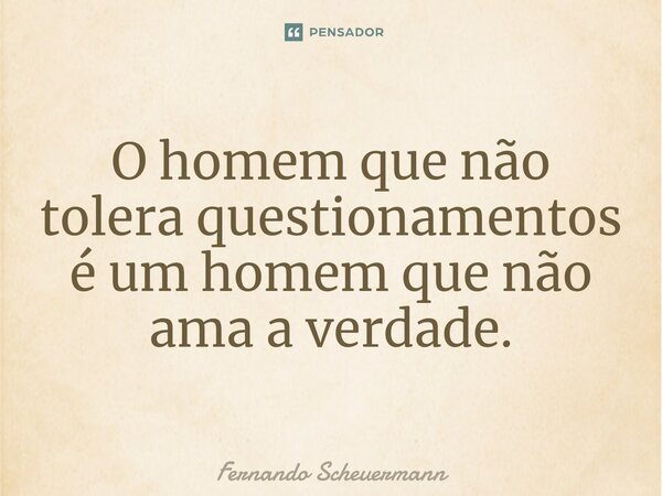 O homem que não tolera questionamentos é um homem que não ama a verdade.... Frase de Fernando Scheuermann.