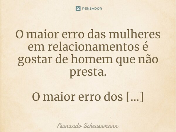 ⁠O maior erro das mulheres em relacionamentos é gostar de homem que não presta. .... Frase de Fernando Scheuermann.
