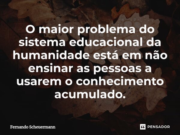 ⁠O maior problema do sistema educacional da humanidade está em não ensinar as pessoas a usarem o conhecimento acumulado.... Frase de Fernando Scheuermann.
