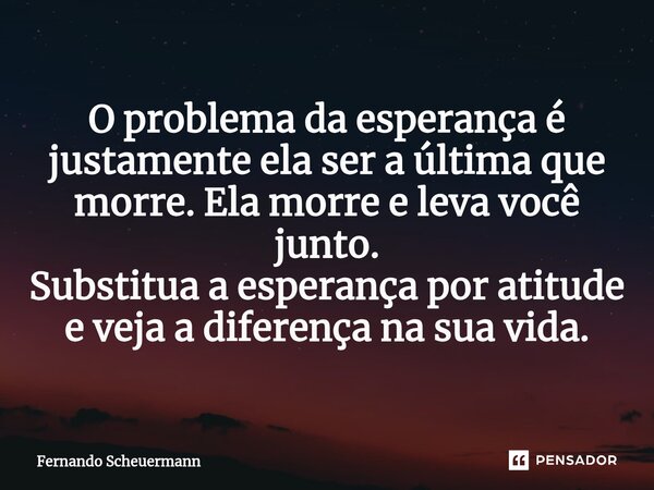 ⁠O problema da esperança é justamente ela ser a última que morre. Ela morre e leva você junto. Substitua a esperança por atitude e veja a diferença na sua vida.... Frase de Fernando Scheuermann.