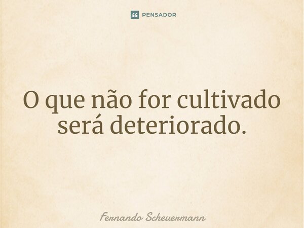 ⁠O que não for cultivado será deteriorado.... Frase de Fernando Scheuermann.
