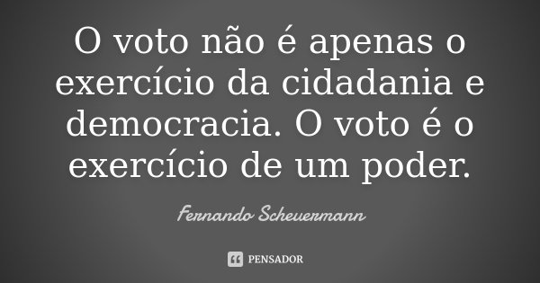 O voto não é apenas o exercício da cidadania e democracia. O voto é o exercício de um poder.... Frase de Fernando Scheuermann.