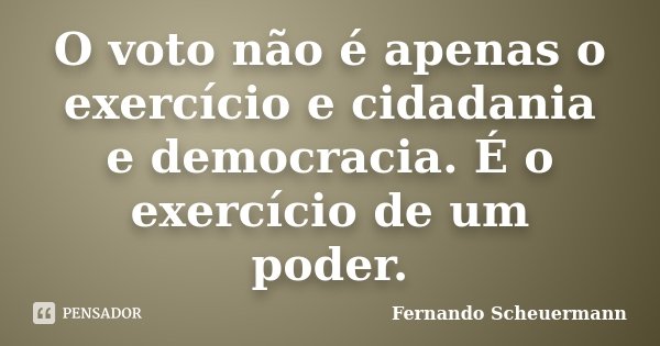 O voto não é apenas o exercício e cidadania e democracia. É o exercício de um poder.... Frase de Fernando Scheuermann.