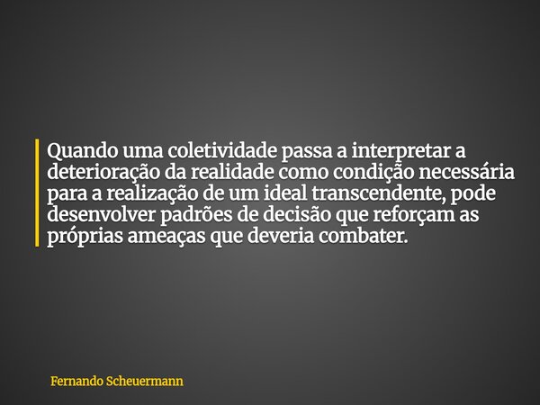 Quando uma coletividade passa a interpretar a deterioração da realidade como condição necessária para a realização de um ideal transcendente, pode desenvolver p... Frase de Fernando Scheuermann.