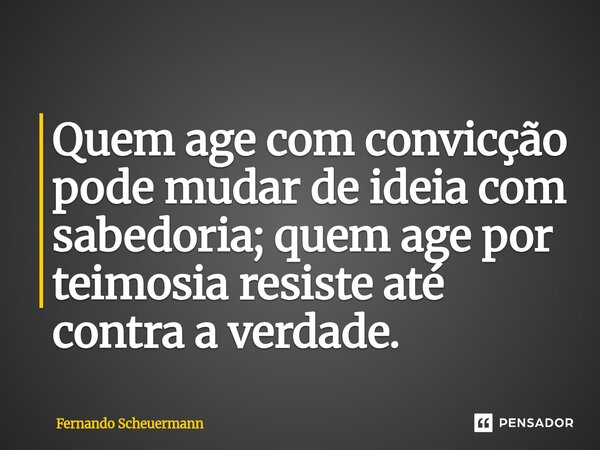 ⁠Quem age com convicção pode mudar de ideia com sabedoria; quem age por teimosia resiste até contra a verdade.... Frase de Fernando Scheuermann.