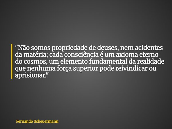"Não somos propriedade de deuses, nem acidentes da matéria; cada consciência é um axioma eterno do cosmos, um elemento fundamental da realidade que nenhuma... Frase de Fernando Scheuermann.