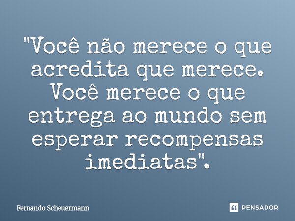 "Você não merece o que acredita que merece. Você merece o que entrega ao mundo sem esperar recompensas imediatas".... Frase de Fernando Scheuermann.
