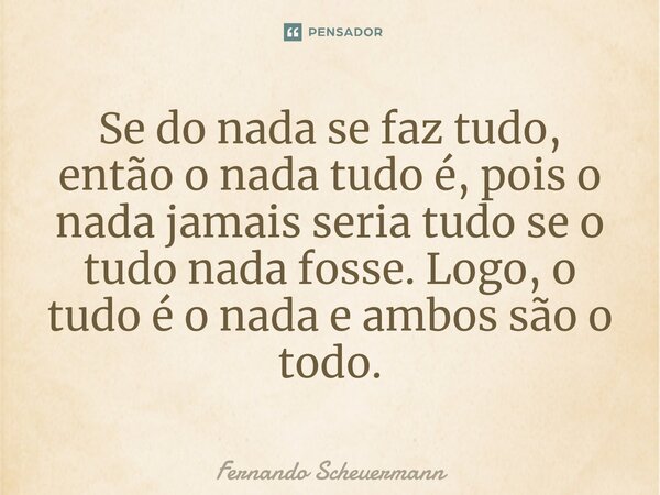 ⁠Se do nada se faz tudo, então o nada tudo é, pois o nada jamais seria tudo se o tudo nada fosse. Logo, o tudo é o nada e ambos são o todo.... Frase de Fernando Scheuermann.