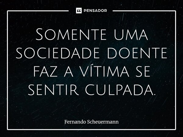⁠Somente uma sociedade doente faz a vítima se sentir culpada.... Frase de Fernando Scheuermann.