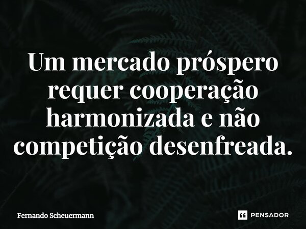 ⁠Um mercado próspero requer cooperação harmonizada e não competição desenfreada.... Frase de Fernando Scheuermann.