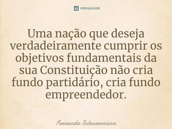 ⁠Uma nação que deseja verdadeiramente cumprir os objetivos fundamentais da sua Constituição não cria fundo partidário, cria fundo empreendedor.... Frase de Fernando Scheuermann.