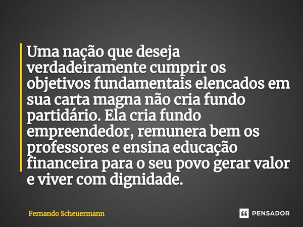 ⁠Uma nação que deseja verdadeiramente cumprir os objetivos fundamentais elencados em sua carta magna não cria fundo partidário. Ela cria fundo empreendedor, rem... Frase de Fernando Scheuermann.