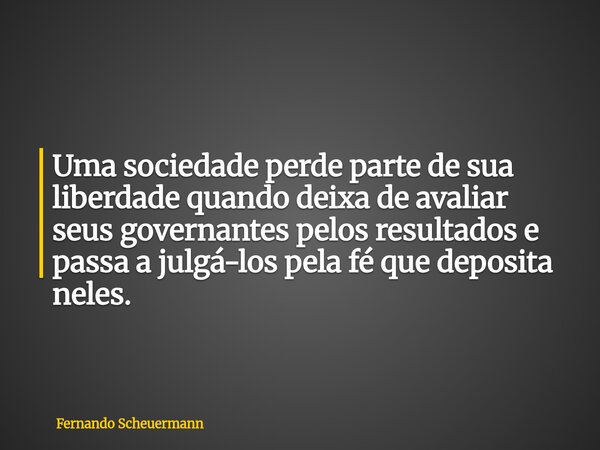 Uma sociedade perde parte de sua liberdade quando deixa de avaliar seus governantes pelos resultados e passa a julgá-los pela fé que deposita neles.... Frase de Fernando Scheuermann.